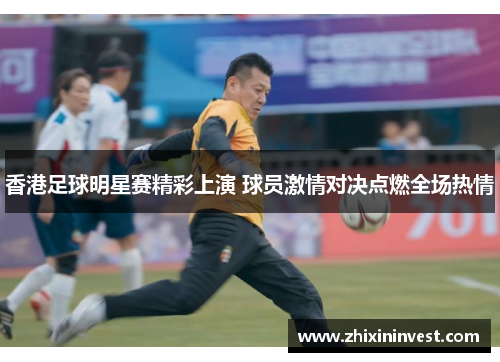 香港足球明星赛精彩上演 球员激情对决点燃全场热情